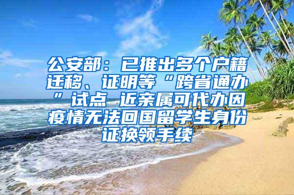 公安部：已推出多个户籍迁移、证明等“跨省通办”试点 近亲属可代办因疫情无法回国留学生身份证换领手续