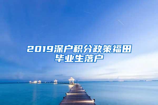 2019深户积分政策福田毕业生落户