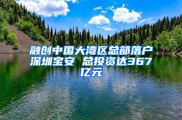 融创中国大湾区总部落户深圳宝安 总投资达367亿元