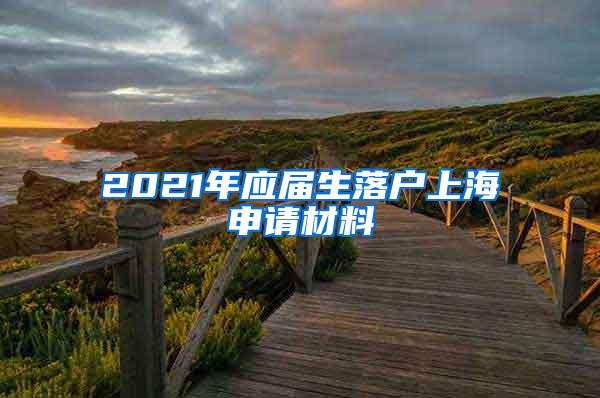 2021年应届生落户上海申请材料