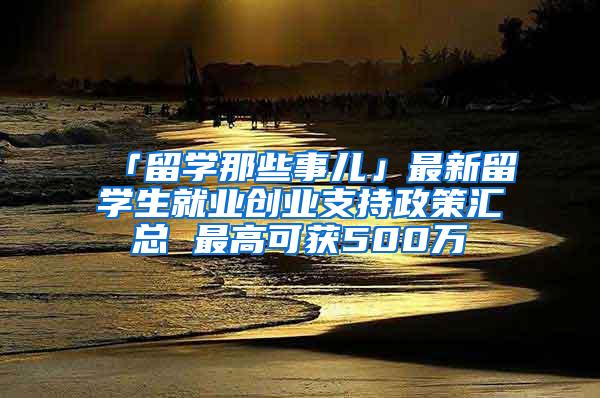 「留学那些事儿」最新留学生就业创业支持政策汇总 最高可获500万