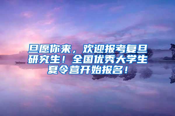 旦愿你来，欢迎报考复旦研究生！全国优秀大学生夏令营开始报名！