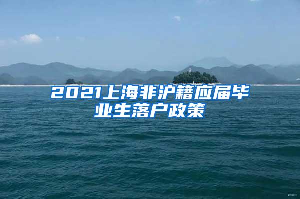 2021上海非沪籍应届毕业生落户政策