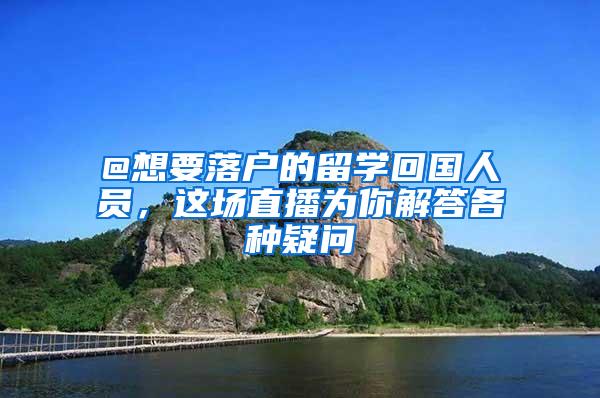 @想要落户的留学回国人员，这场直播为你解答各种疑问