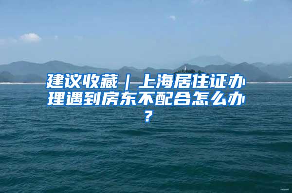 建议收藏｜上海居住证办理遇到房东不配合怎么办？