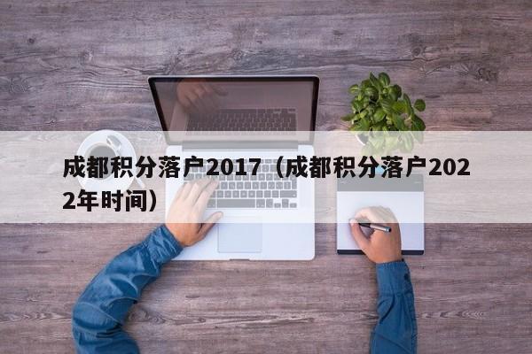 成都积分落户2017（成都积分落户2022年时间）-第1张图片-成都户口网