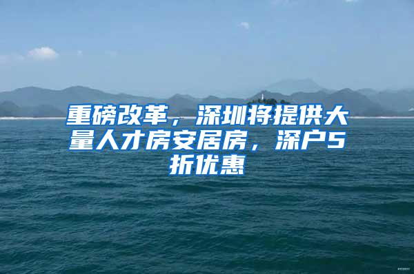 重磅改革，深圳将提供大量人才房安居房，深户5折优惠