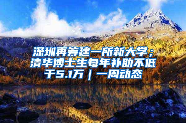 深圳再筹建一所新大学；清华博士生每年补助不低于5.1万｜一周动态