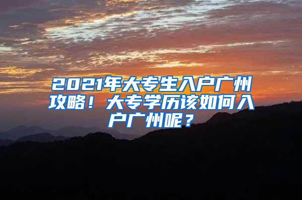 2021年大专生入户广州攻略！大专学历该如何入户广州呢？