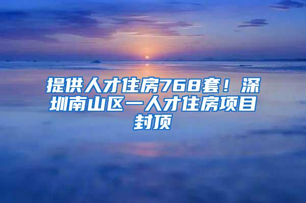 提供人才住房768套！深圳南山区一人才住房项目封顶