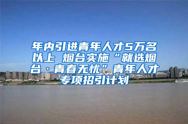 年内引进青年人才5万名以上 烟台实施“就选烟台·青春无忧”青年人才专项招引计划