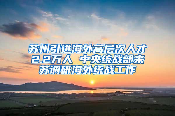 苏州引进海外高层次人才2.2万人 中央统战部来苏调研海外统战工作