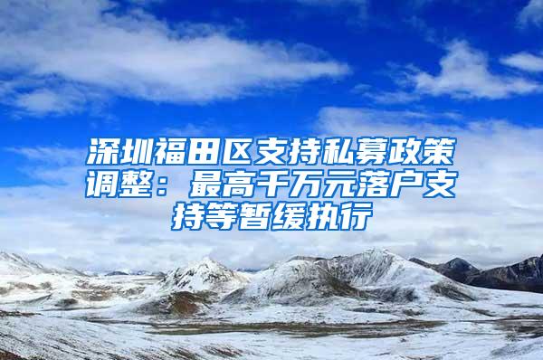 深圳福田区支持私募政策调整：最高千万元落户支持等暂缓执行