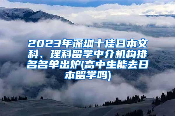 2023年深圳十佳日本文科、理科留学中介机构排名名单出炉(高中生能去日本留学吗)