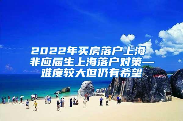 2022年买房落户上海 非应届生上海落户对策—难度较大但仍有希望