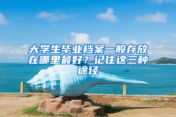 大学生毕业档案一般存放在哪里最好？记住这三种途径