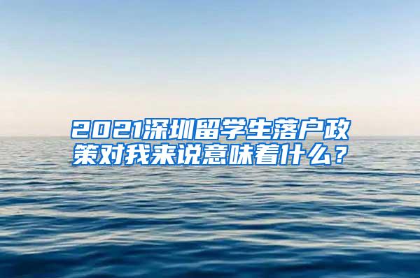 2021深圳留学生落户政策对我来说意味着什么？