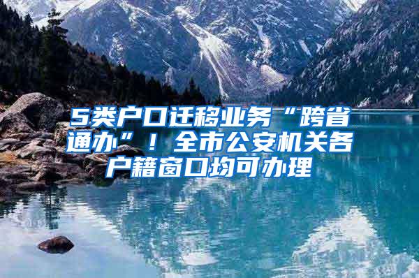 5类户口迁移业务“跨省通办”！全市公安机关各户籍窗口均可办理