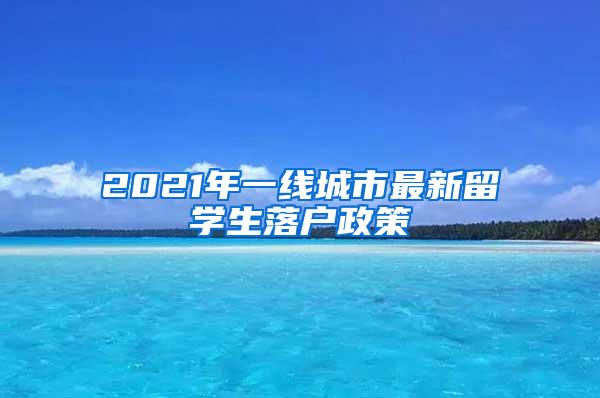 2021年一线城市最新留学生落户政策