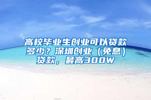 高校毕业生创业可以贷款多少？深圳创业（免息）贷款，最高300W