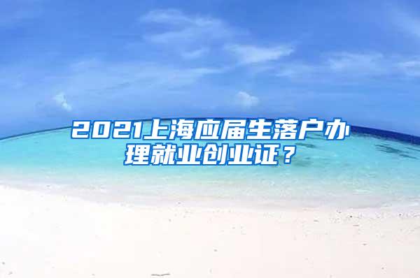 2021上海应届生落户办理就业创业证？