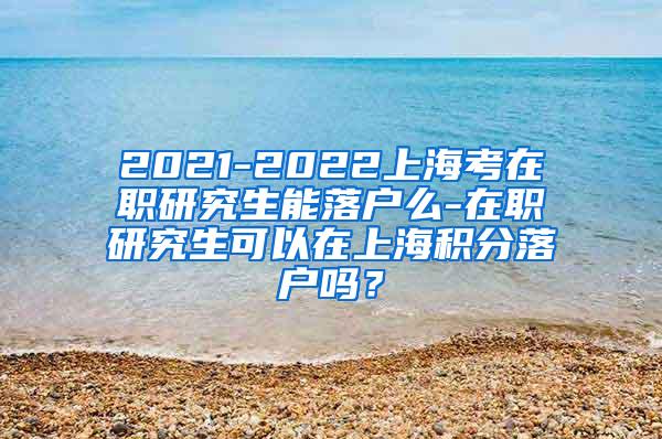 2021-2022上海考在职研究生能落户么-在职研究生可以在上海积分落户吗？