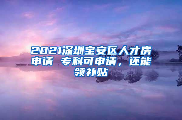 2021深圳宝安区人才房申请 专科可申请，还能领补贴