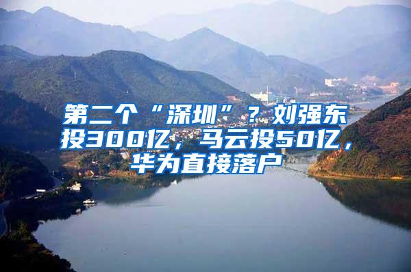 第二个“深圳”？刘强东投300亿，马云投50亿，华为直接落户