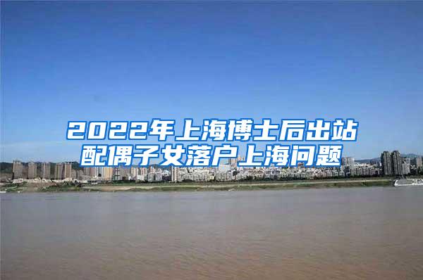 2022年上海博士后出站配偶子女落户上海问题