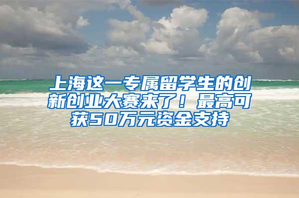 上海这一专属留学生的创新创业大赛来了！最高可获50万元资金支持