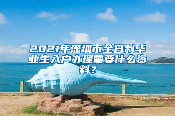 2021年深圳市全日制毕业生入户办理需要什么资料？