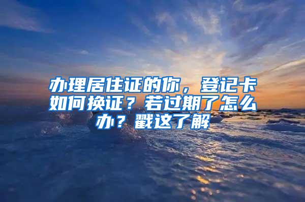 办理居住证的你，登记卡如何换证？若过期了怎么办？戳这了解