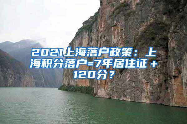 2021上海落户政策：上海积分落户=7年居住证＋120分？