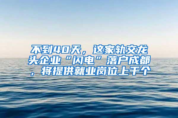 不到40天，这家轨交龙头企业“闪电”落户成都，将提供就业岗位上千个