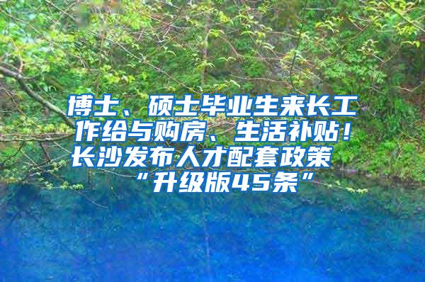 博士、硕士毕业生来长工作给与购房、生活补贴！长沙发布人才配套政策“升级版45条”