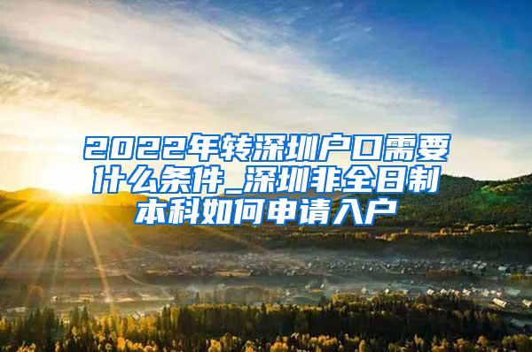 2022年转深圳户口需要什么条件_深圳非全日制本科如何申请入户