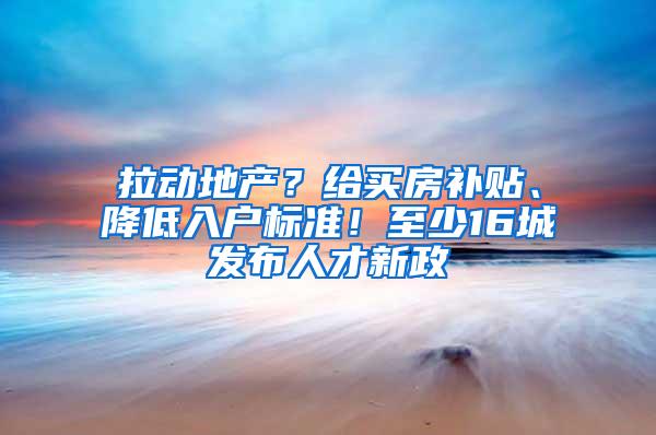 拉动地产？给买房补贴、降低入户标准！至少16城发布人才新政