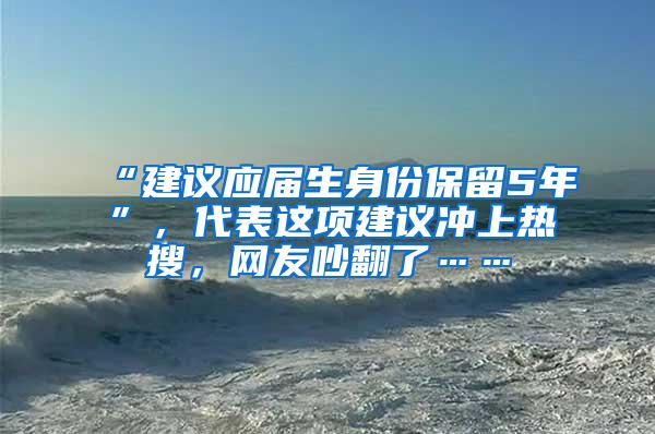 “建议应届生身份保留5年”，代表这项建议冲上热搜，网友吵翻了……