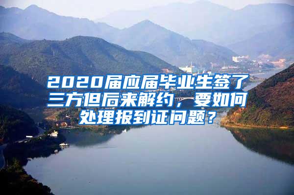 2020届应届毕业生签了三方但后来解约，要如何处理报到证问题？