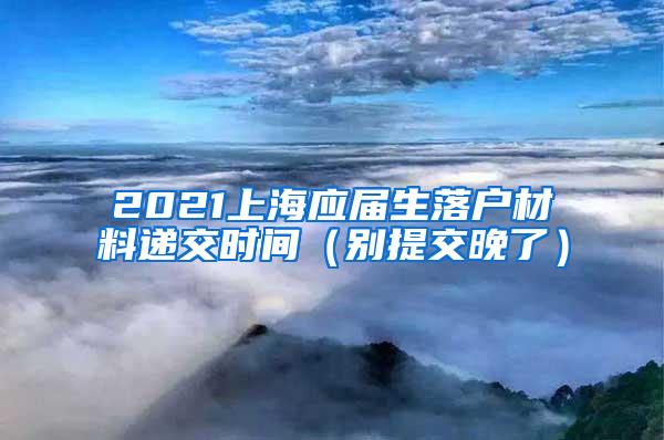 2021上海应届生落户材料递交时间（别提交晚了）