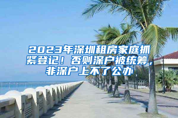 2023年深圳租房家庭抓紧登记！否则深户被统筹，非深户上不了公办