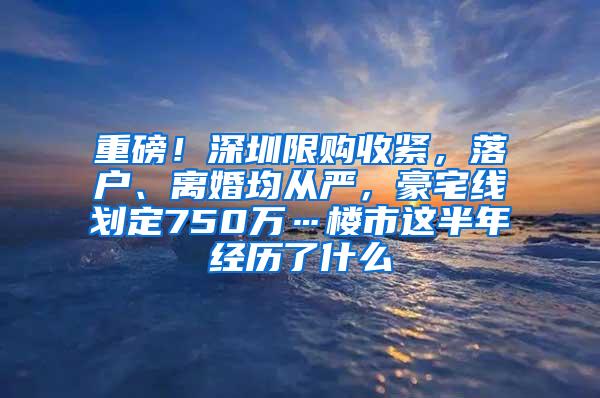 重磅！深圳限购收紧，落户、离婚均从严，豪宅线划定750万…楼市这半年经历了什么