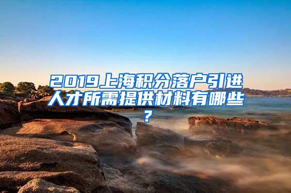 2019上海积分落户引进人才所需提供材料有哪些？