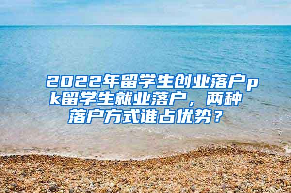 2022年留学生创业落户pk留学生就业落户，两种落户方式谁占优势？