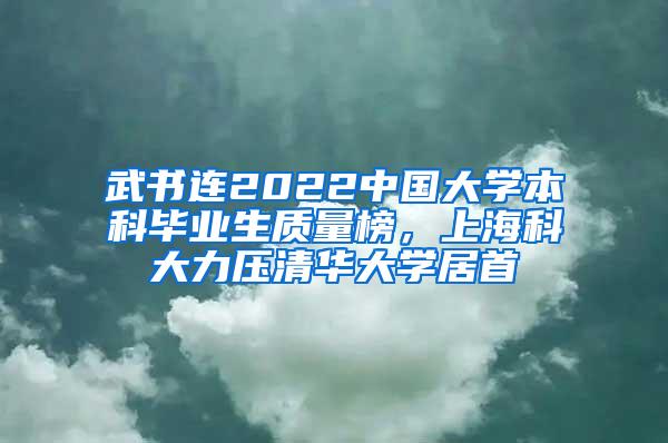 武书连2022中国大学本科毕业生质量榜，上海科大力压清华大学居首