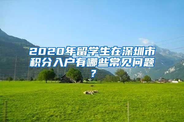 2020年留学生在深圳市积分入户有哪些常见问题？