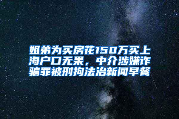 姐弟为买房花150万买上海户口无果，中介涉嫌诈骗罪被刑拘法治新闻早餐