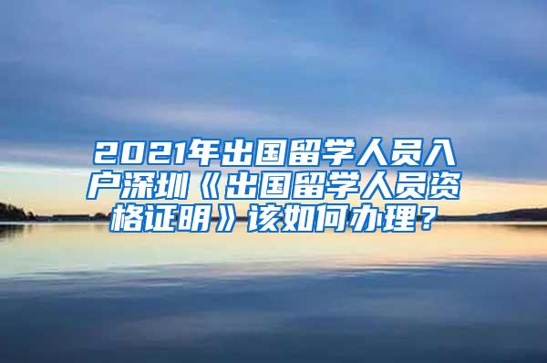 2021年出国留学人员入户深圳《出国留学人员资格证明》该如何办理？