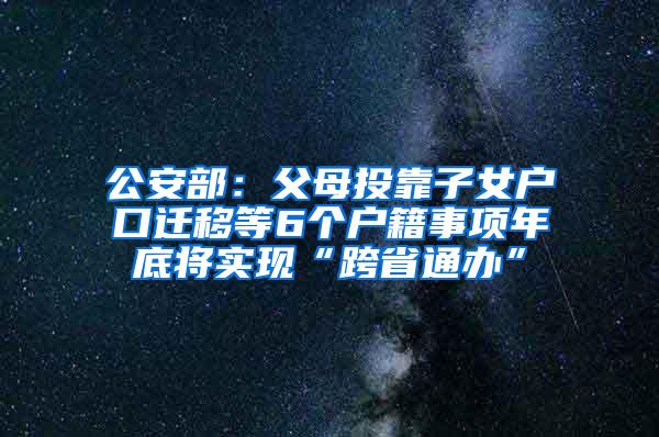 公安部：父母投靠子女户口迁移等6个户籍事项年底将实现“跨省通办”