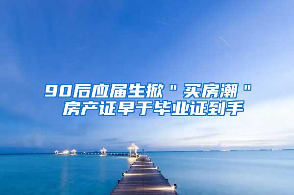 90后应届生掀＂买房潮＂ 房产证早于毕业证到手